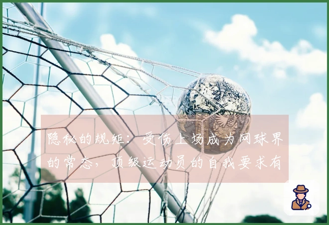 隐秘的规矩：受伤上场成为网球界的常态，顶级运动员的自我要求有多严苛？