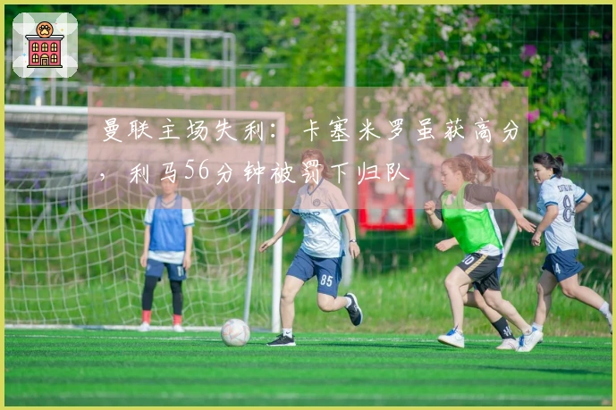 曼联主场失利：卡塞米罗虽获高分，利马56分钟被罚下归队