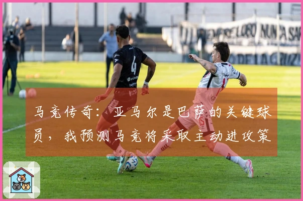 马竞传奇：亚马尔是巴萨的关键球员，我预测马竞将采取主动进攻策略。