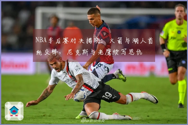 NBA季后赛对决揭晓：火箭与湖人首轮交锋，尼克斯与老鹰续写恩仇