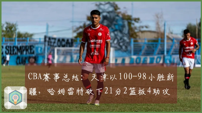 CBA赛事总结：天津以100-98小胜新疆，哈姆雷特砍下21分2篮板4助攻