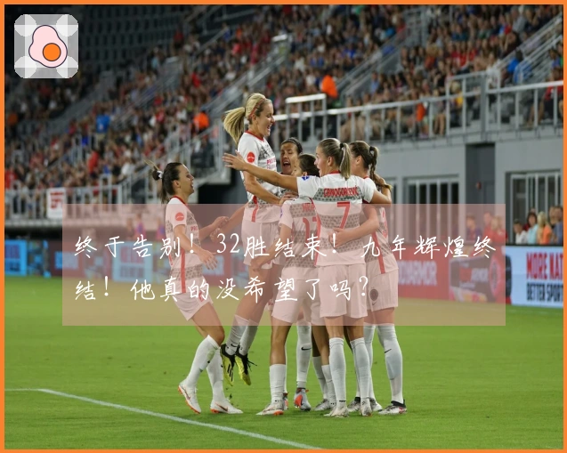 终于告别！32胜结束！九年辉煌终结！他真的没希望了吗？