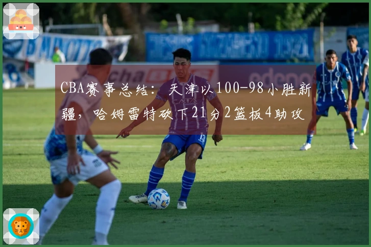 CBA赛事总结：天津以100-98小胜新疆，哈姆雷特砍下21分2篮板4助攻