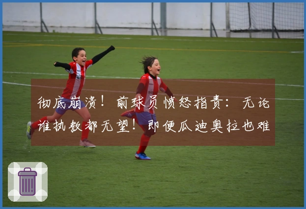 彻底崩溃！前球员愤怒指责：无论谁执教都无望！即便瓜迪奥拉也难挽意大利颓势