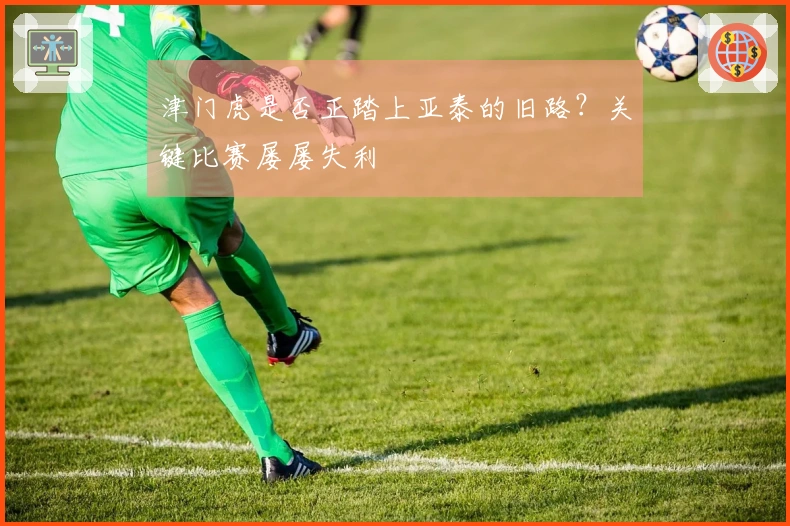 津门虎是否正踏上亚泰的旧路？关键比赛屡屡失利
