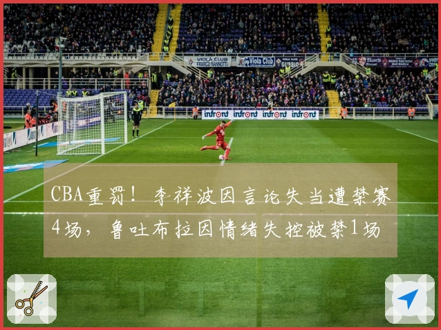 CBA重罚！李祥波因言论失当遭禁赛4场，鲁吐布拉因情绪失控被禁1场