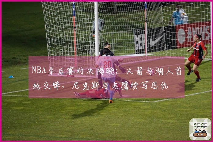 NBA季后赛对决揭晓：火箭与湖人首轮交锋，尼克斯与老鹰续写恩仇