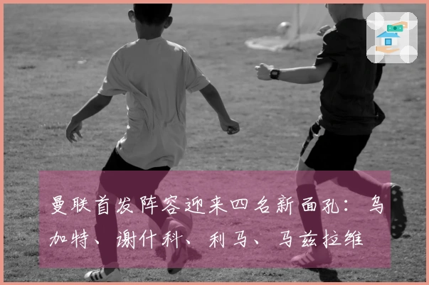 曼联首发阵容迎来四名新面孔：乌加特、谢什科、利马、马兹拉维