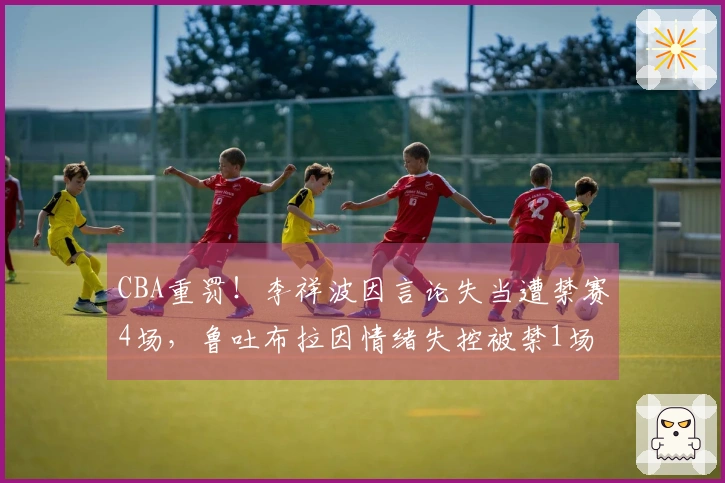 CBA重罚！李祥波因言论失当遭禁赛4场，鲁吐布拉因情绪失控被禁1场