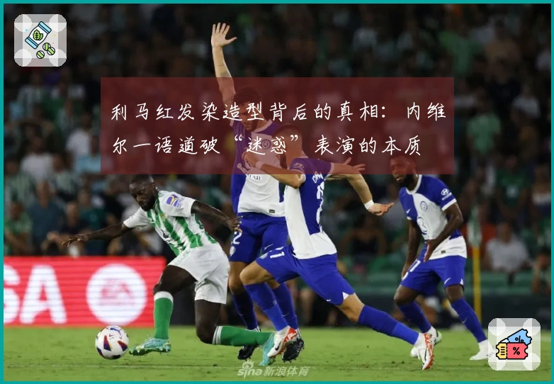 利马红发染造型背后的真相：内维尔一语道破“迷惑”表演的本质