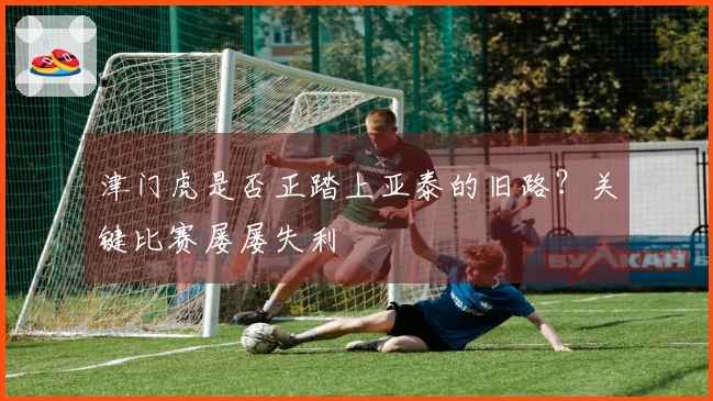 津门虎是否正踏上亚泰的旧路？关键比赛屡屡失利